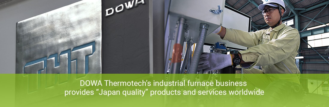 Providing "Japan quality" products and services worldwide, DOWA Thermotech's industrial furnace business